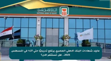 عائد شهادات البنك الأهلي المصري يرتفع تدريجيًا حتى 27% في أغسطس 2025.. هل تستثمر الآن؟